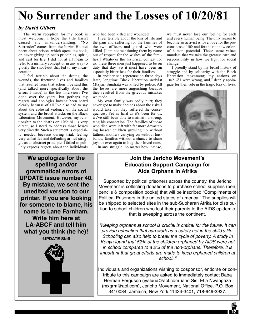 No Surrender and the Losses of 10/20/81  by David Gilbert  The warm reception for my book is most welcome. | hope the tile hasn’t caused any misunderstanding. "No Surrender” comes from the Nazim Hikmet poem about prison, which opens the book, on never giving up one’s principles, spirit, and zest for life. | did not at all mean to refer to.a military concept or in any way to lorify the shoot-out that led to my incar- Ceration.  I feel tersible about the deaths, the wounds, the fractured lives and families that resuled from that action. I’ve said this (and talked more specifically sbout the errors 1 made) in the few interviews I’ve done over the years, but perhaps my regrets and apologies haven’t been heard clearly because of all I’ve also had to say about the colossal violence of the social system and the brutal attacks on the Black Liberation Movement. However, my rela- tionship to the deaths on 10/21/81 is very direct, 5o | need to address those losses very dircctly. Such a statement s especial- Iy needed because during trial, feeling Very embattled and defending armed strug- gleas an abstract principle. | failed to pub- licly express regrets about the individuals  who had been killed and wounded  1 feel terrible about the loss of lfe and the pain and suffering for the families of the two officers and guard who were killed. 1 am not mentioning them by name out of respect for the wishes of the fami- lies.] Whatever the historical context for us, these three men just happened 1o be on duty that day. So it must have been an especially biter loss for their familics.  In another sad repercussion three days later, longtime Black liberation activist Miayari Sundiata was killed by police. All  we must never lose our fecling for cach and every human being. The only reason to become an activistis love, love for the pre- ciousness of life and for the rainbow colors of human potential. Those same values. mandate that we take the greatest care and responsibility in how we fight for social change.  1 proudly stand by my broad history of struggle and by solidarity with the Black liberation movement; my actions on 1021/81 were wrong, and | deeply apolo- gize fortheir role in the tragic loss of lives.  S iy was oy s ey Tl  We apologize for the spelling and/or grammatical errors of UPDATE issue number 40. By mistake, we sent the unedited version to our printer. If you are looking for someone to blame, his name is Lane Farnham. Write him here at LA-ABCF and tell him what you think (he he)! -UPDATE Staff  Join the Jericho Movement’s Education Support Campaign for Aids Orphans in Afrika  ‘Supported by political prisoners across the country, the Jericho  Movement is collecting donations to purchase school supplies (pen,  pencils & composition books) that will be inscribed “Compliments of  Political Prisoners in the united states of america.” The supplies will  be shipped to selected sites in the sub-Subharan Afrika for distribu-  tion to school children who lost their parents to the AIDS epidemic that is sweeping across the continent.  *Keeping orphans at school is crucial s critical for the future. It can provide education that can work as a safety net in the childs life. Schooling can also help to break the cycle of poverty. A study in Kenya found that 52% of the children orphaned by AIDS were not in school compared to a 2% of the non-orphans. Therefore, itis  important that great efforts are made to keep orphaned children at  school..”  Individuals and organizations wishing to cosponsor, endorse or con- tribute to this campaign are asked to immediately contact Baba Herman Ferguson (iyaluua@aol.com )and Sis. Efia Nwangaza (mxgrm@aol.com), Jericho Movement, National Office, P.O. Box  3410084, Jamaica, New York 11434-3401, 718-949-3937.  